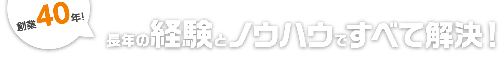 創業40年！長年の経験とノウハウですべて解決！