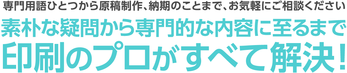 専門用語ひとつから原稿制作、納期のことまで、お気軽にご相談ください。素朴な疑問から専門的な内容に至るまで印刷のプロがすべて解決！