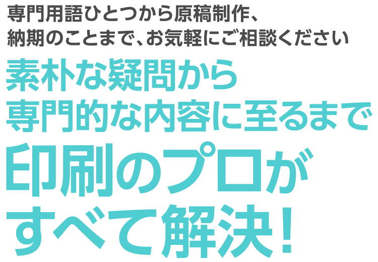 専門用語ひとつから原稿制作、納期のことまで、お気軽にご相談ください。素朴な疑問から専門的な内容に至るまで印刷のプロがすべて解決！